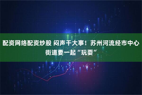 配资网络配资炒股 闷声干大事！苏州河流经市中心街道要一起“玩耍”