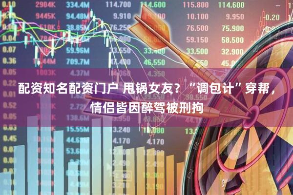 配资知名配资门户 甩锅女友？“调包计”穿帮，情侣皆因醉驾被刑拘