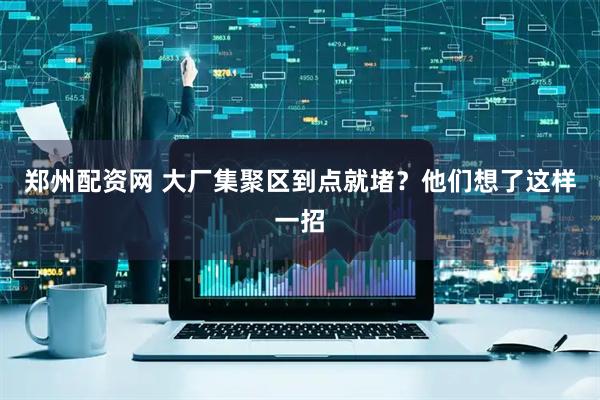 郑州配资网 大厂集聚区到点就堵？他们想了这样一招