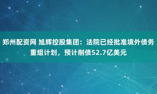 郑州配资网 旭辉控股集团：法院已经批准境外债务重组计划，预计削债52.7亿美元