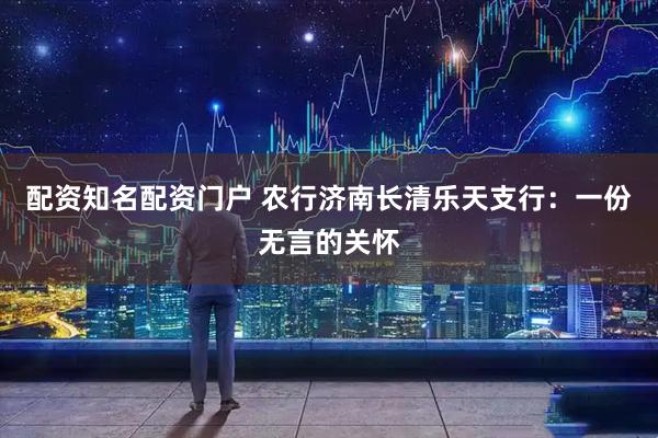 配资知名配资门户 农行济南长清乐天支行：一份无言的关怀