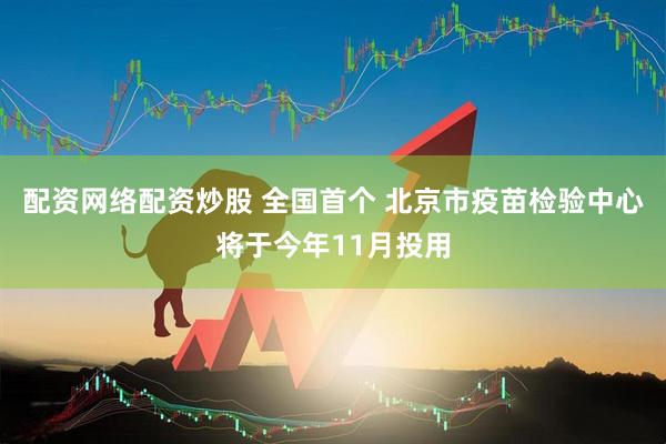 配资网络配资炒股 全国首个 北京市疫苗检验中心将于今年11月投用