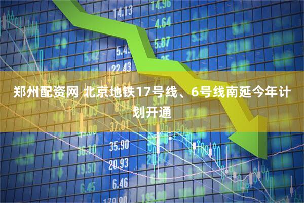 郑州配资网 北京地铁17号线、6号线南延今年计划开通