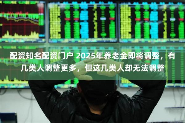 配资知名配资门户 2025年养老金即将调整，有几类人调整更多，但这几类人却无法调整