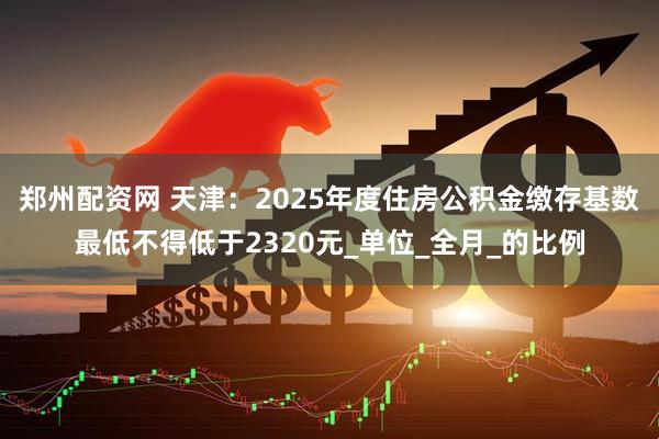 郑州配资网 天津：2025年度住房公积金缴存基数最低不得低于2320元_单位_全月_的比例