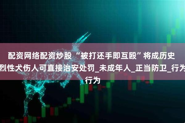 配资网络配资炒股 “被打还手即互殴”将成历史 烈性犬伤人可直接治安处罚_未成年人_正当防卫_行为