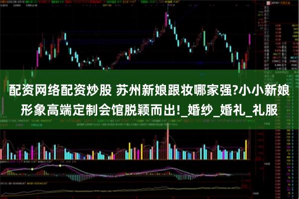 配资网络配资炒股 苏州新娘跟妆哪家强?小小新娘形象高端定制会馆脱颖而出!_婚纱_婚礼_礼服