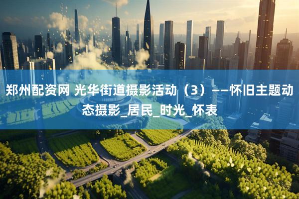郑州配资网 光华街道摄影活动（3）——怀旧主题动态摄影_居民_时光_怀表