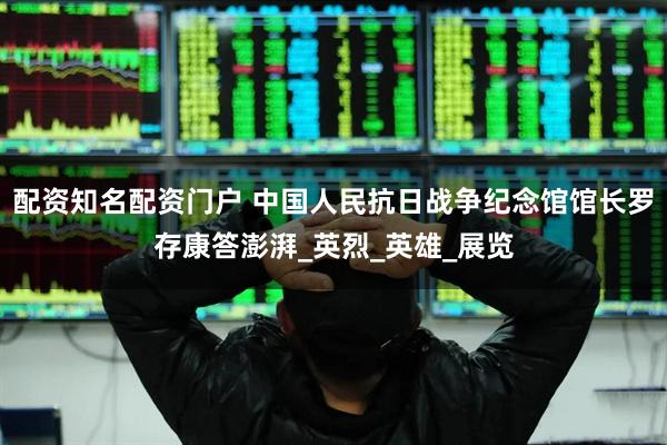 配资知名配资门户 中国人民抗日战争纪念馆馆长罗存康答澎湃_英烈_英雄_展览