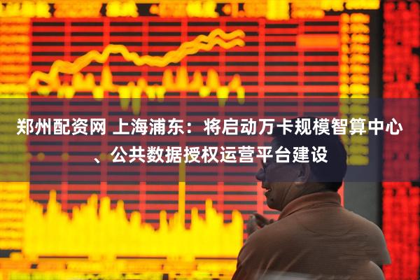 郑州配资网 上海浦东：将启动万卡规模智算中心、公共数据授权运营平台建设