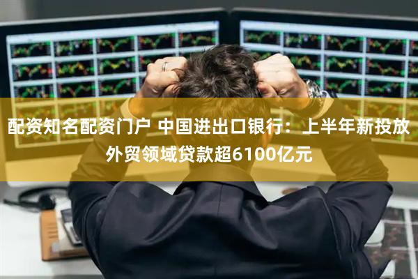 配资知名配资门户 中国进出口银行：上半年新投放外贸领域贷款超6100亿元