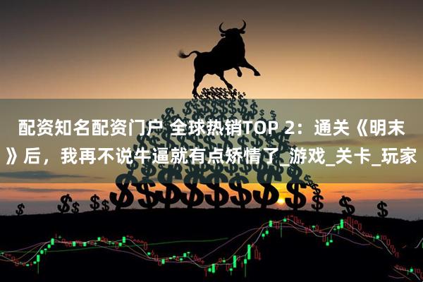 配资知名配资门户 全球热销TOP 2：通关《明末》后，我再不说牛逼就有点矫情了_游戏_关卡_玩家