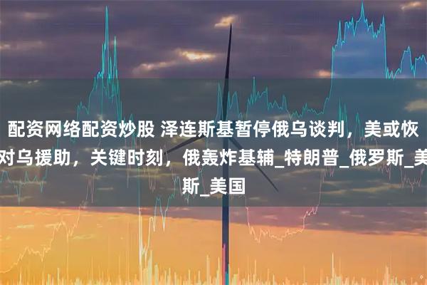 配资网络配资炒股 泽连斯基暂停俄乌谈判，美或恢复对乌援助，关键时刻，俄轰炸基辅_特朗普_俄罗斯_美国