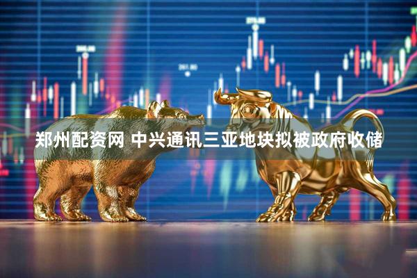 郑州配资网 中兴通讯三亚地块拟被政府收储