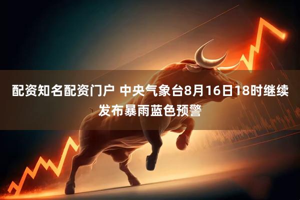 配资知名配资门户 中央气象台8月16日18时继续发布暴雨蓝色预警