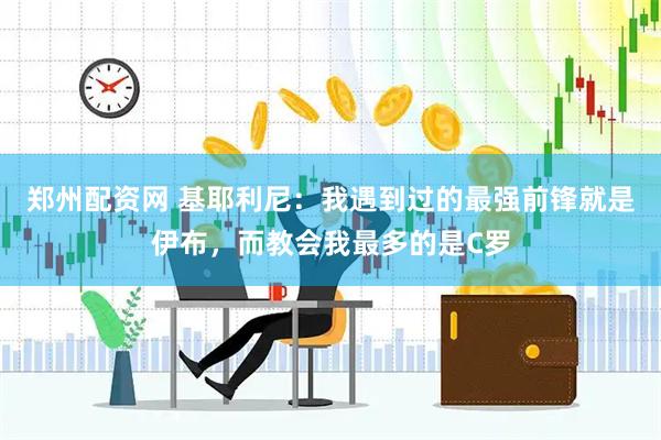 郑州配资网 基耶利尼：我遇到过的最强前锋就是伊布，而教会我最多的是C罗