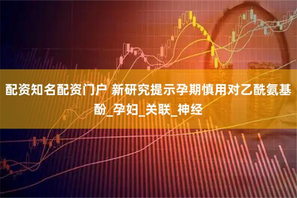 配资知名配资门户 新研究提示孕期慎用对乙酰氨基酚_孕妇_关联_神经