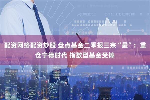 配资网络配资炒股 盘点基金二季报三宗“最”：重仓宁德时代 指数型基金受捧
