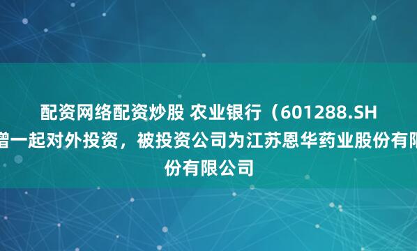 配资网络配资炒股 农业银行（601288.SH）新增一起对外投资，被投资公司为江苏恩华药业股份有限公司