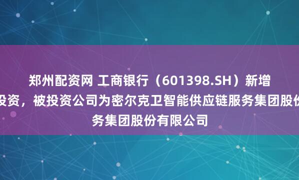 郑州配资网 工商银行（601398.SH）新增一起对外投资，被投资公司为密尔克卫智能供应链服务集团股份有限公司