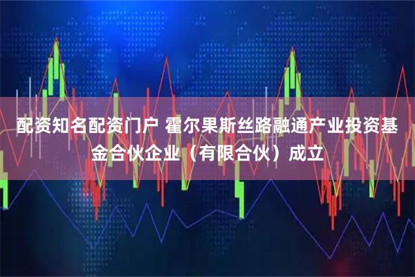 配资知名配资门户 霍尔果斯丝路融通产业投资基金合伙企业（有限合伙）成立
