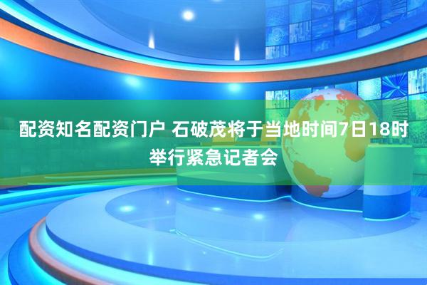 配资知名配资门户 石破茂将于当地时间7日18时举行紧急记者会