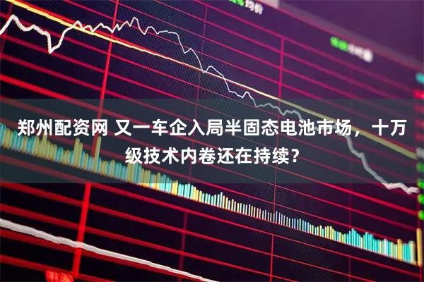 郑州配资网 又一车企入局半固态电池市场，十万级技术内卷还在持续？