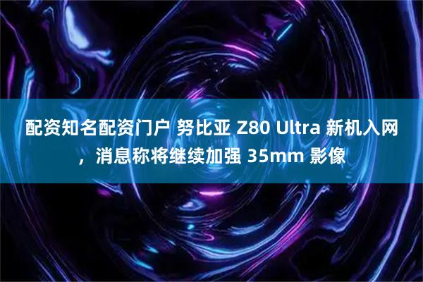 配资知名配资门户 努比亚 Z80 Ultra 新机入网，消息称将继续加强 35mm 影像