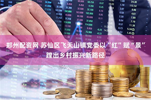 郑州配资网 苏仙区飞天山镇党委以“红”赋“景”蹚出乡村振兴新路径