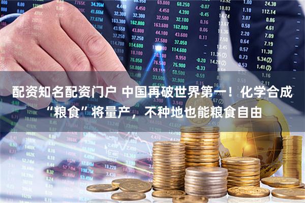 配资知名配资门户 中国再破世界第一！化学合成“粮食”将量产，不种地也能粮食自由