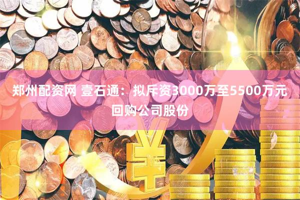郑州配资网 壹石通：拟斥资3000万至5500万元回购公司股份