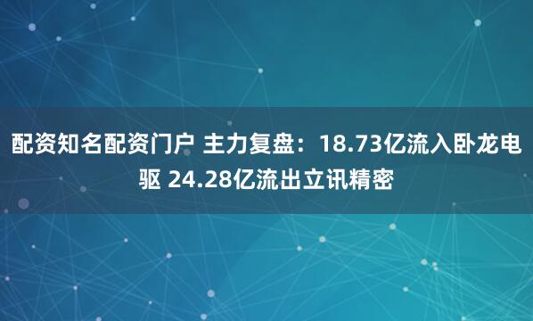配资知名配资门户 主力复盘：18.73亿流入卧龙电驱 24.28亿流出立讯精密
