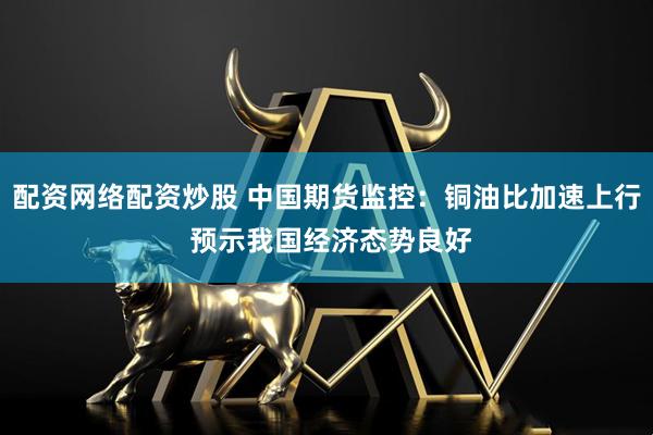 配资网络配资炒股 中国期货监控：铜油比加速上行 预示我国经济态势良好