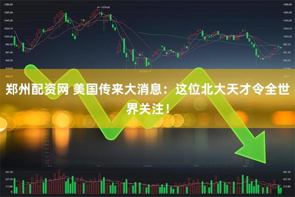 郑州配资网 美国传来大消息：这位北大天才令全世界关注！