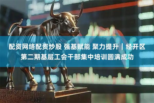 配资网络配资炒股 强基赋能 聚力提升｜经开区第二期基层工会干部集中培训圆满成功