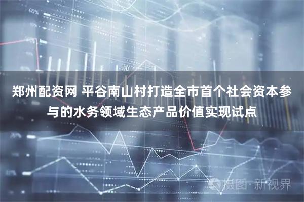 郑州配资网 平谷南山村打造全市首个社会资本参与的水务领域生态产品价值实现试点