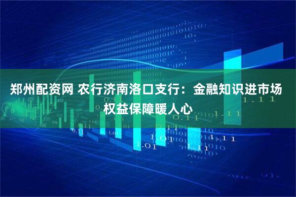 郑州配资网 农行济南洛口支行：金融知识进市场 权益保障暖人心
