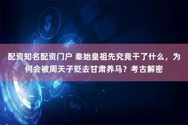 配资知名配资门户 秦始皇祖先究竟干了什么，为何会被周天子贬去甘肃养马？考古解密