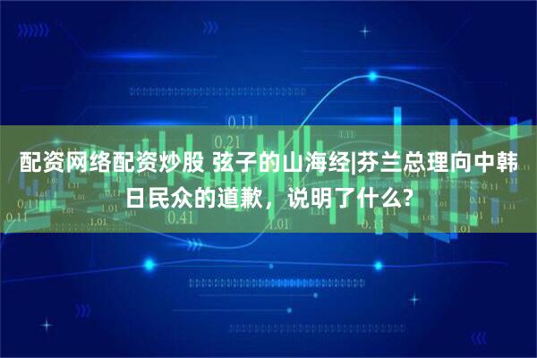 配资网络配资炒股 弦子的山海经|芬兰总理向中韩日民众的道歉，说明了什么?