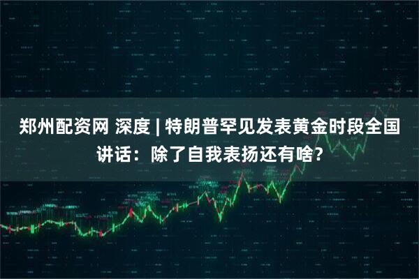 郑州配资网 深度 | 特朗普罕见发表黄金时段全国讲话：除了自我表扬还有啥？