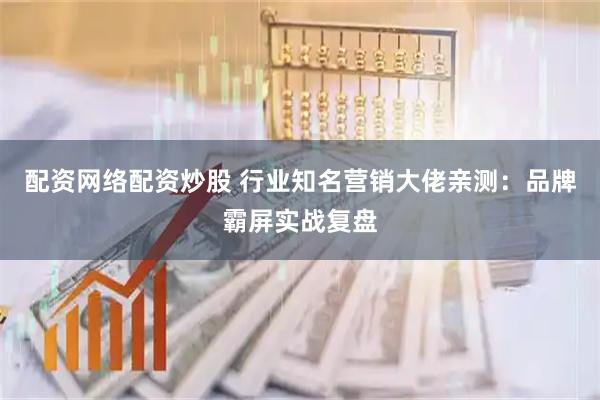 配资网络配资炒股 行业知名营销大佬亲测：品牌霸屏实战复盘