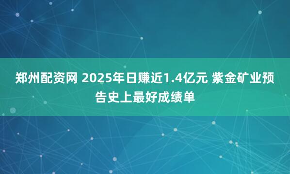 郑州配资网 2025年日赚近1.4亿元 紫金矿业预告史上最好成绩单