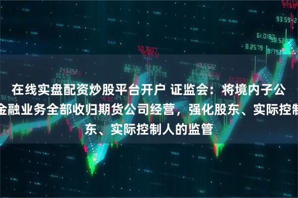 在线实盘配资炒股平台开户 证监会：将境内子公司开展的金融业务全部收归期货公司经营，强化股东、实际控制人的监管
