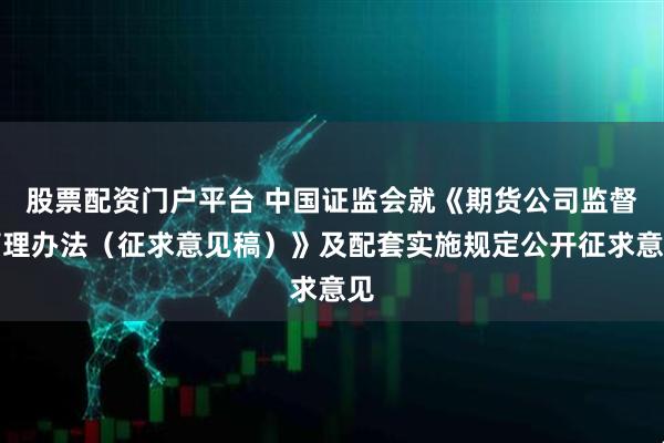 股票配资门户平台 中国证监会就《期货公司监督管理办法（征求意见稿）》及配套实施规定公开征求意见